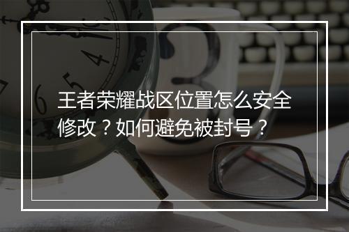 王者荣耀战区位置怎么安全修改？如何避免被封号？