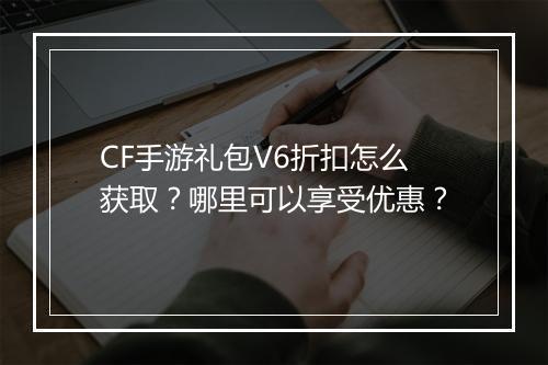 CF手游礼包V6折扣怎么获取?哪里可以享受优惠?