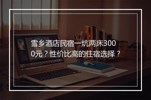 雪乡酒店民宿一炕两床3000元？性价比高的住宿选择？