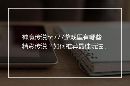 神魔传说bt777游戏里有哪些精彩传说?如何推荐最佳玩法?