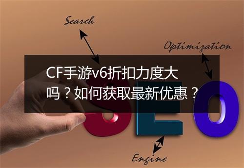 CF手游v6折扣力度大吗？如何获取最新优惠？