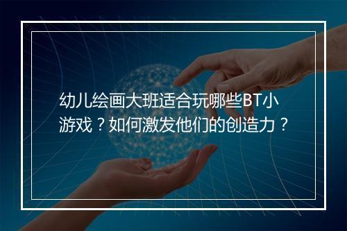 幼儿绘画大班适合玩哪些BT小游戏?如何激发他们的创造力?