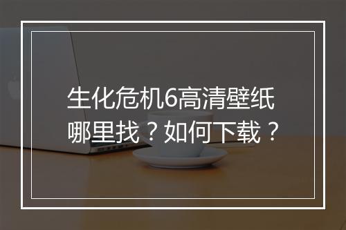 生化危机6高清壁纸哪里找?如何下载?