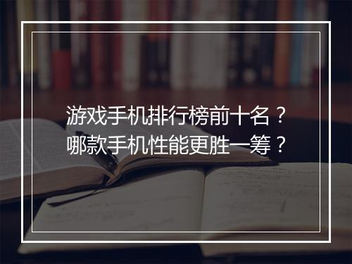 游戏手机排行榜前十名?哪款手机性能更胜一筹?