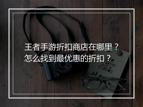 王者手游折扣商店在哪里?怎么找到最优惠的折扣?