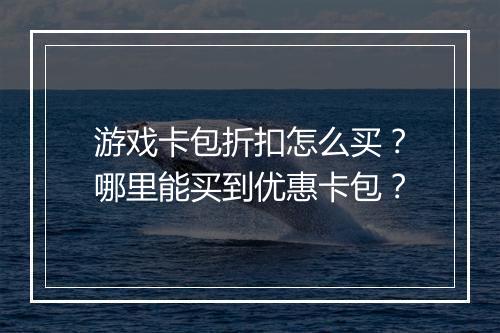 游戏卡包折扣怎么买？哪里能买到优惠卡包？