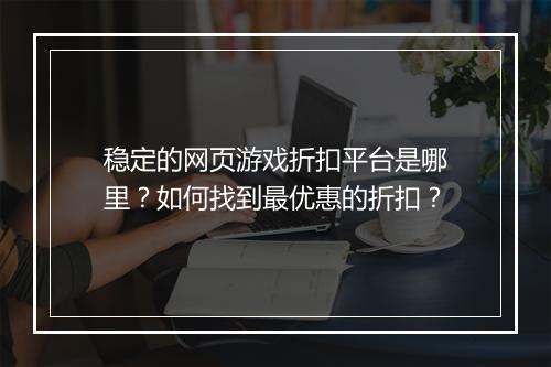 稳定的网页游戏折扣平台是哪里?如何找到最优惠的折扣?