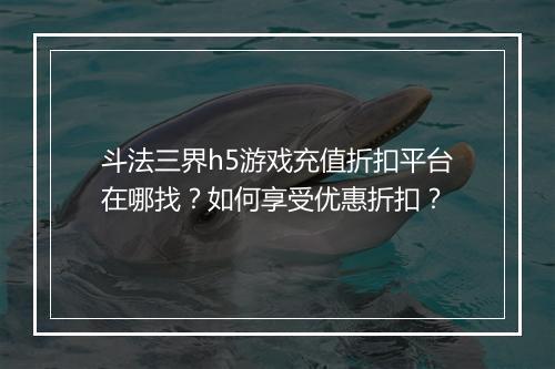 斗法三界h5游戏充值折扣平台在哪找?如何享受优惠折扣?