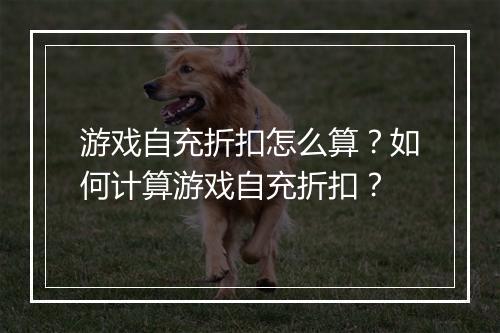 游戏自充折扣怎么算?如何计算游戏自充折扣?