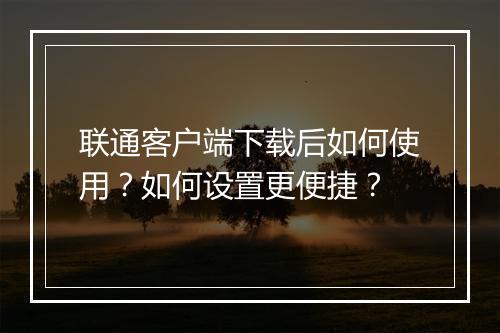 联通客户端下载后如何使用?如何设置更便捷?