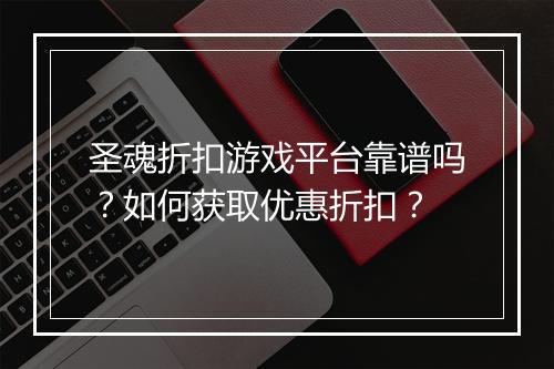 圣魂折扣游戏平台靠谱吗?如何获取优惠折扣?
