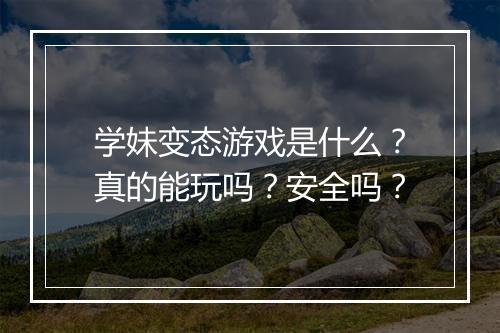 学妹变态游戏是什么?真的能玩吗?安全吗?