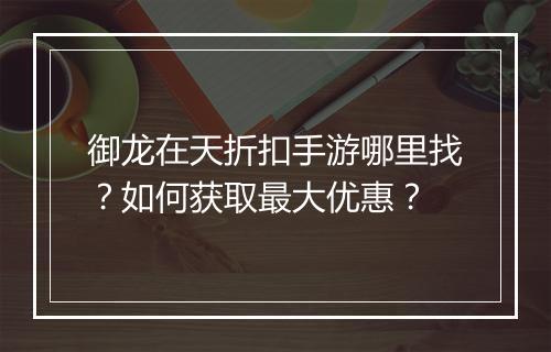 御龙在天折扣手游哪里找？如何获取最大优惠？