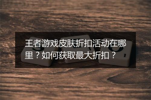 王者游戏皮肤折扣活动在哪里？如何获取最大折扣？