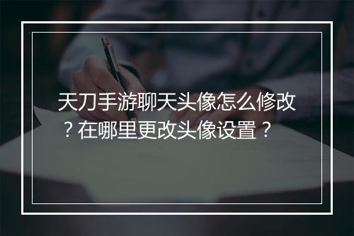 天刀手游聊天头像怎么修改？在哪里更改头像设置？