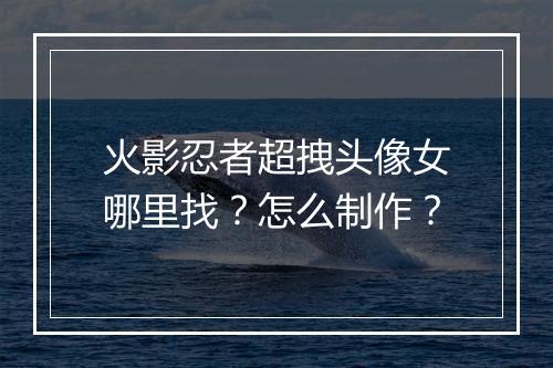 火影忍者超拽头像女哪里找？怎么制作？