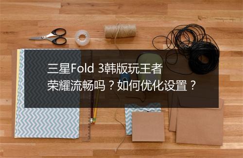 三星Fold 3韩版玩王者荣耀流畅吗？如何优化设置？