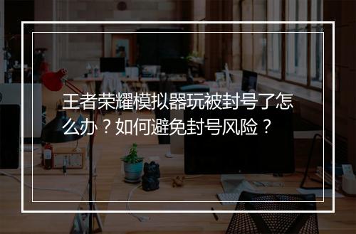 王者荣耀模拟器玩被封号了怎么办？如何避免封号风险？