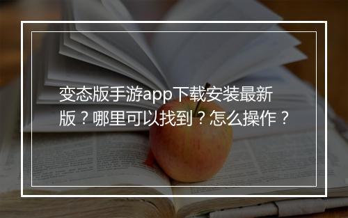 变态版手游app下载安装最新版？哪里可以找到？怎么操作？