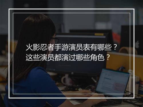 火影忍者手游演员表有哪些？这些演员都演过哪些角色？