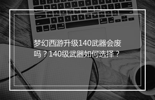 梦幻西游升级140武器会废吗？140级武器如何选择？