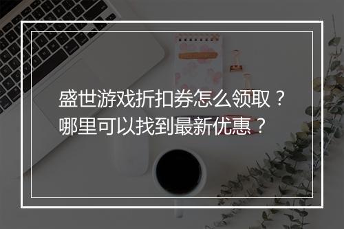 盛世游戏折扣券怎么领取？哪里可以找到最新优惠？