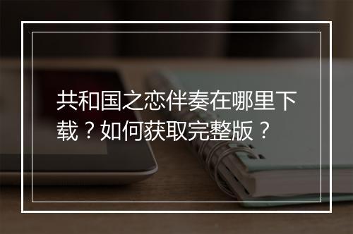 共和国之恋伴奏在哪里下载?如何获取完整版?