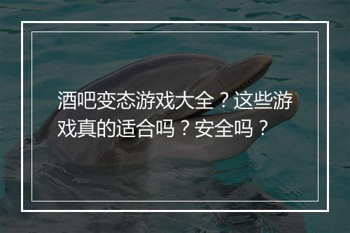 酒吧变态游戏大全？这些游戏真的适合吗？安全吗？