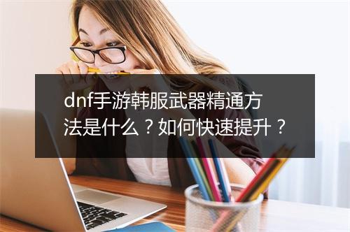 dnf手游韩服武器精通方法是什么？如何快速提升？