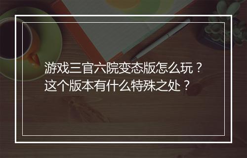 游戏三官六院变态版怎么玩？这个版本有什么特殊之处？