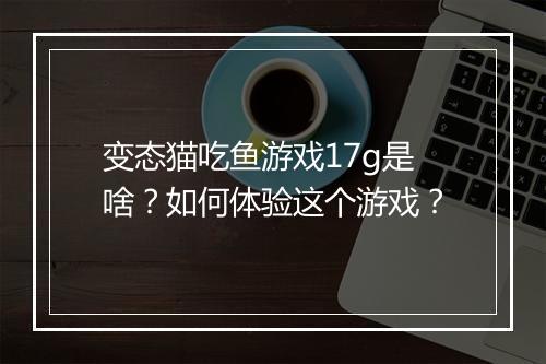 变态猫吃鱼游戏17g是啥?如何体验这个游戏?