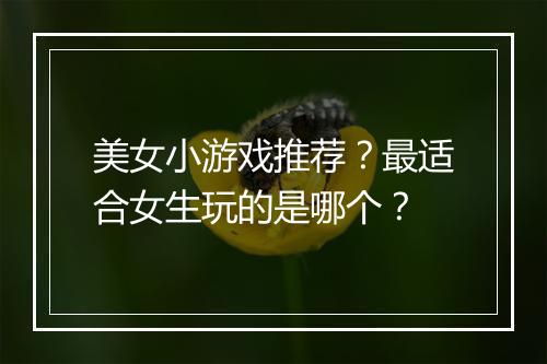 美女小游戏推荐？最适合女生玩的是哪个？