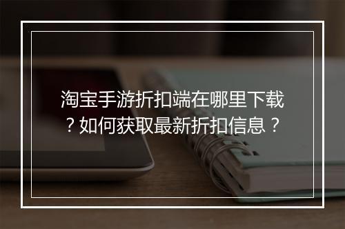 淘宝手游折扣端在哪里下载?如何获取最新折扣信息?