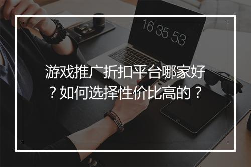 游戏推广折扣平台哪家好?如何选择性价比高的?