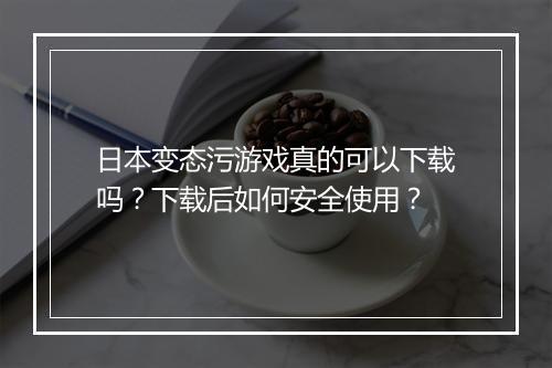 日本变态污游戏真的可以下载吗?下载后如何安全使用?
