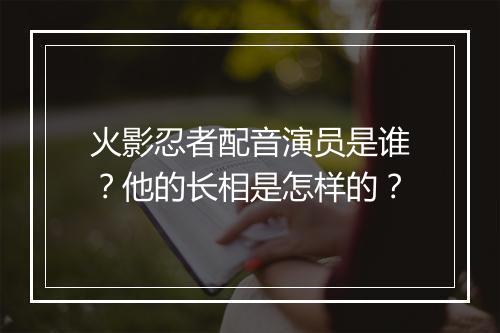 火影忍者配音演员是谁？他的长相是怎样的？