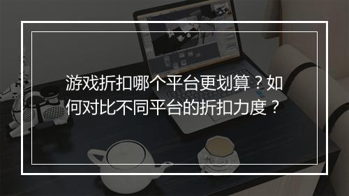 游戏折扣哪个平台更划算?如何对比不同平台的折扣力度?