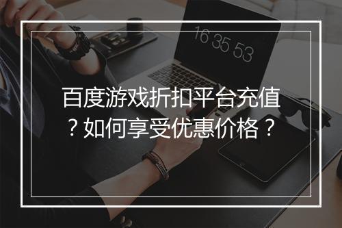 百度游戏折扣平台充值?如何享受优惠价格?