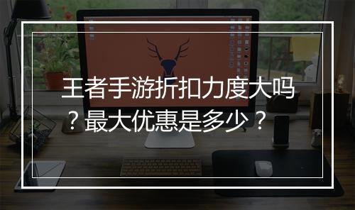 王者手游折扣力度大吗?最大优惠是多少?