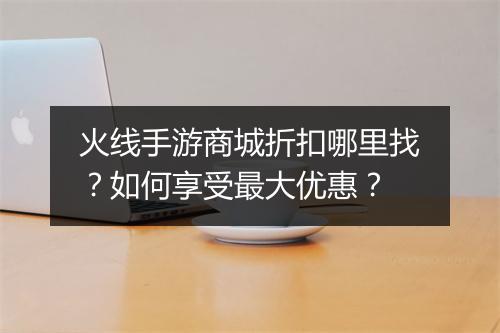 火线手游商城折扣哪里找?如何享受最大优惠?
