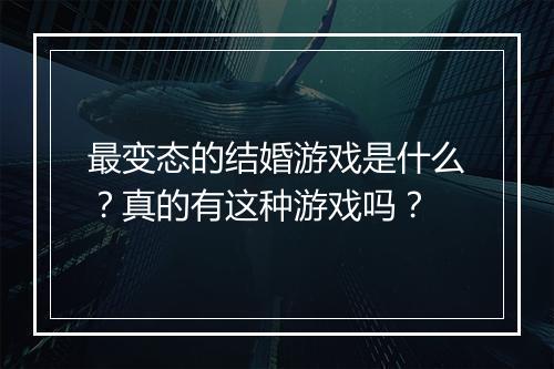 最变态的结婚游戏是什么？真的有这种游戏吗？