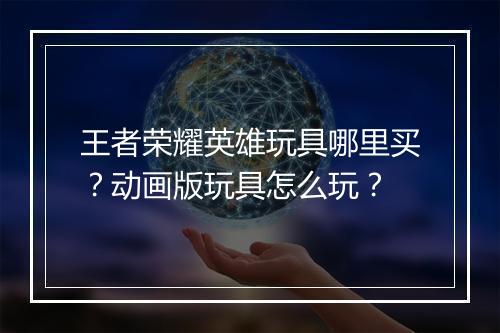 王者荣耀英雄玩具哪里买？动画版玩具怎么玩？
