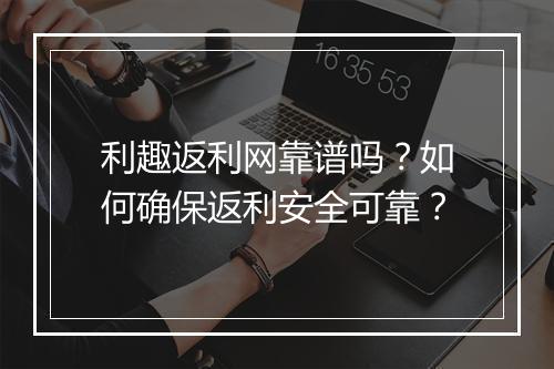 利趣返利网靠谱吗?如何确保返利安全可靠?