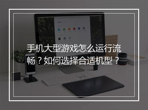手机大型游戏怎么运行流畅?如何选择合适机型?