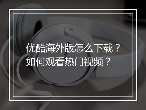 优酷海外版怎么下载?如何观看热门视频?