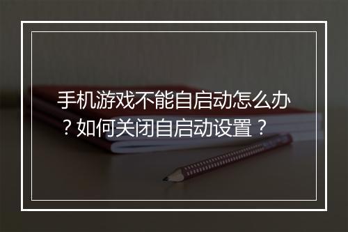手机游戏不能自启动怎么办？如何关闭自启动设置？