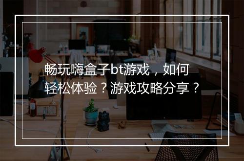 畅玩嗨盒子bt游戏，如何轻松体验？游戏攻略分享？