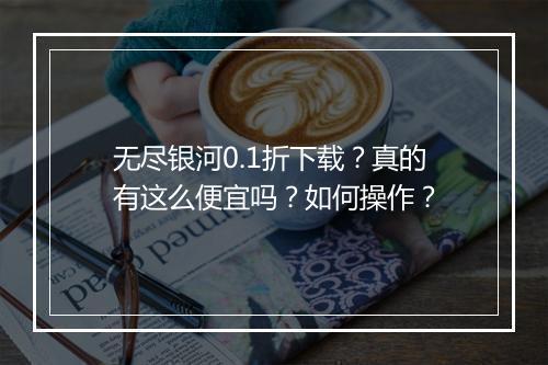 无尽银河0.1折下载?真的有这么便宜吗?如何操作?