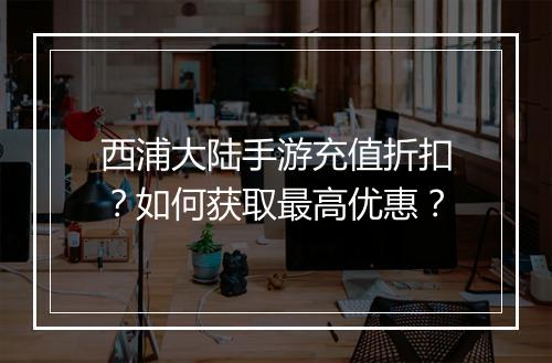 西浦大陆手游充值折扣?如何获取最高优惠?