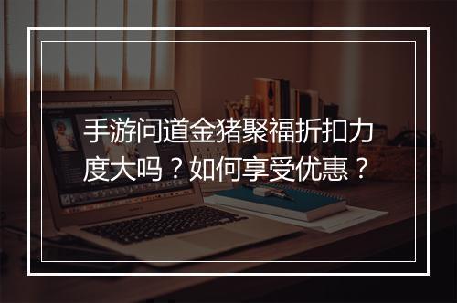 手游问道金猪聚福折扣力度大吗？如何享受优惠？